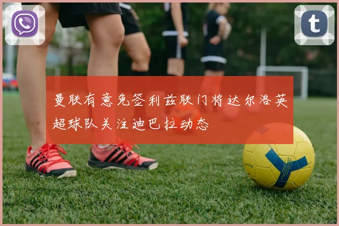 曼联有意免签利兹联门将达尔洛英超球队关注迪巴拉动态