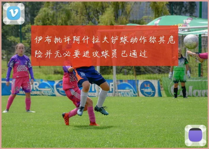伊布批评阿什拉夫铲球动作称其危险并无必要进攻球员已通过