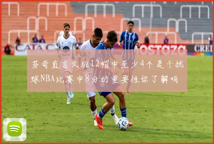 芬奇直言文班12帽中至少4个是干扰球NBA比赛中8分的重要性你了解吗