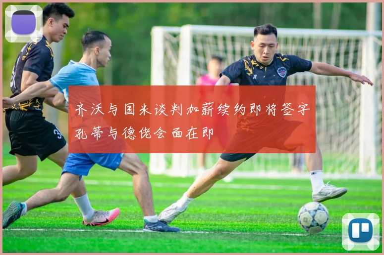 齐沃与国米谈判加薪续约即将签字孔蒂与德佬会面在即