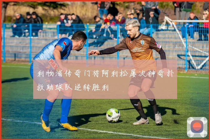 利物浦传奇门将阿利松屡次神奇扑救助球队逆转胜利