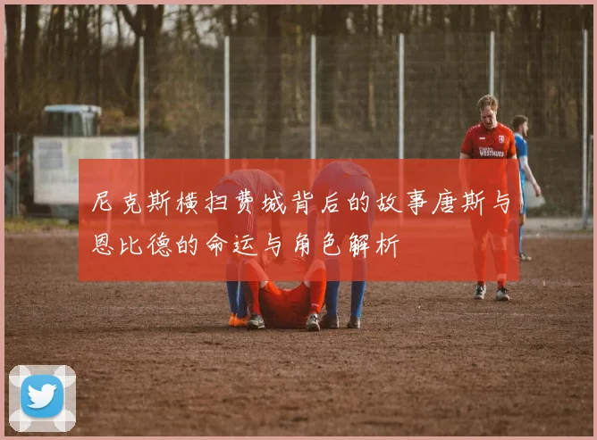 尼克斯横扫费城背后的故事唐斯与恩比德的命运与角色解析