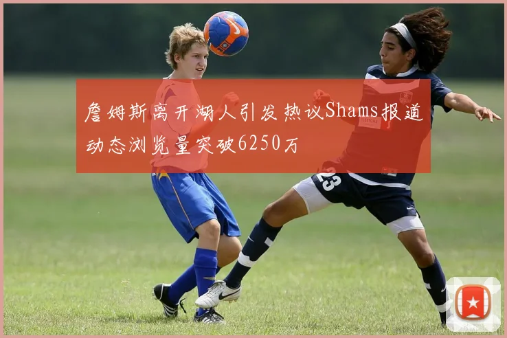 詹姆斯离开湖人引发热议Shams报道动态浏览量突破6250万