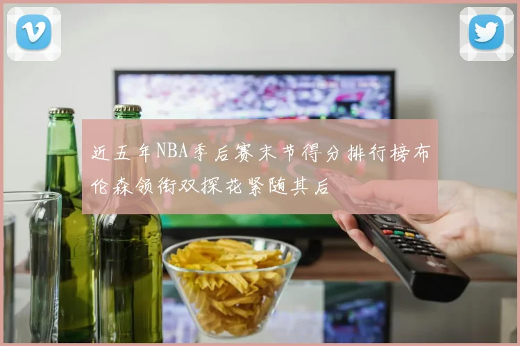 近五年NBA季后赛末节得分排行榜布伦森领衔双探花紧随其后