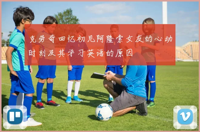 克劳奇回忆初见阿隆索女友的心动时刻及其学习英语的原因