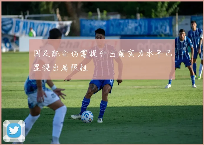 国足配合仍需提升当前实力水平已显现出局限性