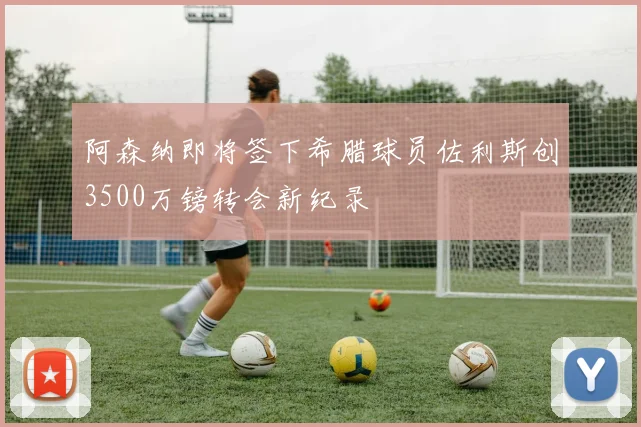 阿森纳即将签下希腊球员佐利斯创3500万镑转会新纪录