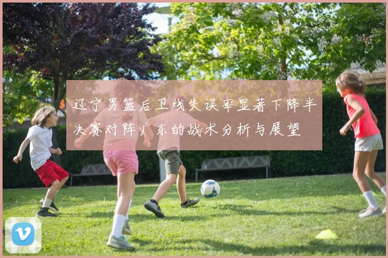辽宁男篮后卫线失误率显著下降半决赛对阵广东的战术分析与展望