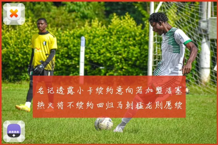 名记透露小卡续约意向若加盟活塞热火将不续约回归马刺猛龙则愿续约