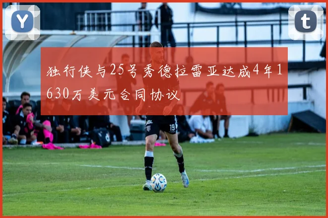 独行侠与25号秀德拉雷亚达成4年1630万美元合同协议