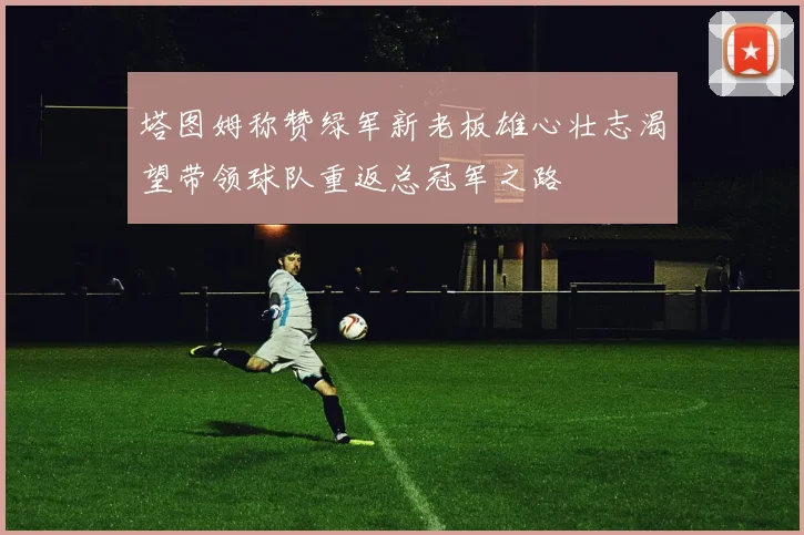 塔图姆称赞绿军新老板雄心壮志渴望带领球队重返总冠军之路