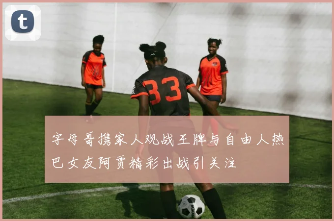 字母哥携家人观战王牌与自由人热巴女友阿贾精彩出战引关注