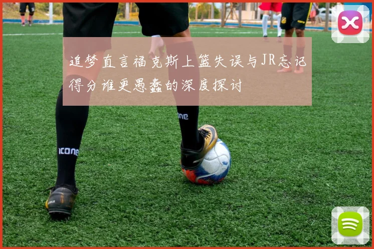 追梦直言福克斯上篮失误与JR忘记得分谁更愚蠢的深度探讨