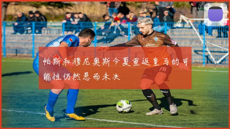 帕斯和穆尼奥斯今夏重返皇马的可能性仍然悬而未决