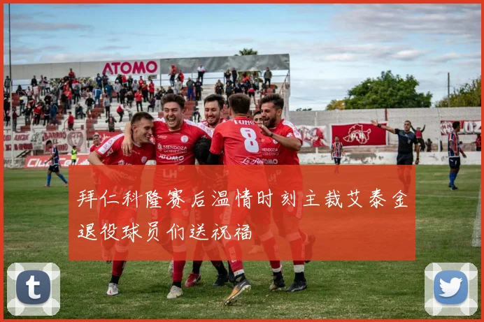 拜仁科隆赛后温情时刻主裁艾泰金退役球员们送祝福